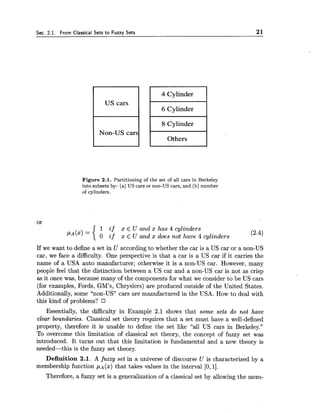 Sec. 2.1. From Classical Sets to Fuzzy Sets 21
4 Cylinder
8 Cylinder
Others
Figure 2.1. Partitioning of the set of all cars in Berkeley
into subsets by: (a) US cars or non-US cars, and (b) number
of cylinders.
or
1 i f x E U and x has 4 cylinders
0 i f x E U and x does not have 4 cylinders (2.4)
If we want to define a set in U according to whether the car is a US car or a non-US
car, we face a difficulty. One perspective is that a car is a US car if it carries the
name of a USA auto manufacturer; otherwise it is a non-US car. However, many
people feel that the distinction between a US car and a non-US car is not as crisp
as it once was, because many of the components for what we consider to be US cars
(for examples, Fords, GM's, Chryslers) are produced outside of the United States.
Additionally, some "non-US" cars are manufactured in the USA. How to deal with
this kind of problems? I7
Essentially, the difficulty in Example 2.1 shows that some sets do not have
clear boundaries. Classical set theory requires that a set must have a well-defined
property, therefore it is unable to define the set like "all US cars in Berkeley."
To overcome this limitation of classical set theory, the concept of fuzzy set was
introduced. It turns out that this limitation is fundamental and a new theory is
needed-this is the fuzzy set theory.
Definition 2.1. A fuzzy set in a universe of discourse U is characterized by a
membership function P A (x) that takes values in the interval [0,11.
Therefore, a fuzzy set is a generalization of a classical set by allowing the mem-
 