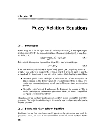 Chapter 28
Fuzzy Relation Equations
28.1 Introduction
Given fuzzy set A in the input space U and fuzzy relation Q in the input-output
product space U x V, the compositional rule of inference (Chapter 6) gives a fuzzy
set B in V as
PB(Y) = SUP(PA(X)* P Q ~2/11 (28.1)
xEU
Let o denote the sup-star composition, then (28.1) can be rewritten as
If we view the fuzzy relation Q as a pure fuzzy system (see Chapter l), then (28.1)
or (28.2) tells us how to compute the system's output B given its input A and the
system itself Q. Sometimes, it is of interest to consider the following two problems:
Given the system Q and its output B, determine the corresponding input A.
This is similar to the deconvolution or equalization problems in signal pro-
cessing and communications, so we call this problem the "fuzzy deconvolution
problem."
Given the system's input A and output B, determine the system Q. This is
similar to the system identification problem in control, so we call this problem
the "fuzzy identification problem."
Therefore, solving the fuzzy relation equation (28.2) means solving the above two
problems. The objective of this chapter is to study how to obtain the solutions to
the two problems.
28.2 Solving the Fuzzy Relation Equations
In this section, we first introduce a useful operator-the cp-operator, and study its
properties. Then, we prove a few lemmas from which we obtain solutions to the
 