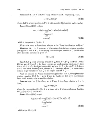 356 Fuzzy Relation Equations Ch. 28
Lemma 28.3. Let A and B be fuzzy sets in U and V, respectively. Then,
where ApB is a fuzzy relation in U x V with membership function pA(x)ppB(y).
Proof: From (28.6) we have
which is equivalent to (28.11).
We are now ready to determine a solution to the "fuzzy identification problem."
Theorem 28.1. Let Q be the set of all solutions Q of the fuzzy relation equation
(28.2) given A and B. If & is non-empty, then the largest element of Q (in the sense
of set-theoretic inclusion) is given by
Proof: Let Q be an arbitrary element of Q, then B = A o Q and from Lemma
28.2 we have Q C ApB = Q. Since t-norms are nondecreasing functions, we have
B = A o Q A o Q.But from Lemma 28.3 we have A o Q = A o (ApB) B, hence
B = A o Q, which means Q is an element of &. Since Q c Q and Q is an arbitrary
element of Q, we conclude that Q is the largest element of &.
Next, we consider the "fuzzy deconvolution problem," that is, solving the fuzzy
relation equation (28.2) for A given B and Q. Again, we first prove two lemmas
from which we determine a possible solution.
Lemma 28.4. Let B be a fuzzy set in V and Q be a fuzzy relation in U x V.
Then,
(&@) 0 & C B (28.14)
where the composition (QpB) o Q is a fuzzy set in V with membership function
SUP,EU[I-LQ~B(X,Y)*PQ(X,~11.
Proof: From (28.6) we get
which gives (28.14).
 
