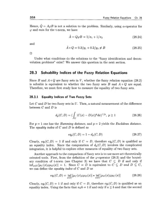 358 Fuzzv Relation Eauations Ch. 28
Hence, Q = ApB is not a solution to the problem. Similarly, using a-operator for
cp and min for the t-norm, we have
and
17
Under what conditions do the solutions to the "fuzzy identification and decon-
volution problems" exist? We answer this question in the next section.
28.3 Solvability Indices of the Fuzzy Relation Equations
Since B and A o Q are fuzzy sets in V, whether the fuzzy relation equation (28.2)
is solvable is equivalent to whether the two fuzzy sets B and A o Q are equal.
Therefore, we must first study how to measure the equality of two fuzzy sets.
28.3.1 Equality Indices of Two Fuzzy Sets
Let C and D be two fuzzy sets in U . Then, a natural measurement of the difference
between C and D is
For p = 1one has the Hamming distance, and p = 2 yields the Euclidean distance.
The equality index of C and D is defined as
Clearly, eqt(C,D) = 1 if and only if C = D, therefore eqp(C,D) is qualified as
an equality index. Since the computation of d,(C, D) involves the complicated
integration, it is helpful to explore other measures of equality of two fuzzy sets.
Another approach to the comparison of fuzzy sets is to use more set-theoretically
oriented tools. First, from the definition of the cp-operator (28.3) and the bound-
ary condition of t-norm (see Chapter 3) we have that C D if and only if
infZEu[pc(x)cpp~(x)]= 1. Since C = D is equivalent to C D and D C C,
we can define the equality index of C and D as
Clearly, eqt(C,D) = 1if and only if C = D, therefore eqt(C,D) is qualified as an
equality index. Using the facts that acpb = 1if and only if a 5 b and that the second
 