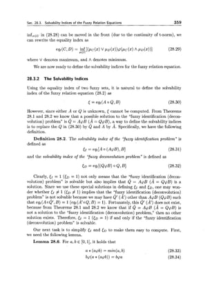 Sec. 28.3. Solvability Indices of the Fuzzy Relation Equations 359
infxEuin (28.28) can be moved in the front (due to the continuity of t-norm), we
can rewrite the equality index as
where V denotes maximum, and A denotes minimum.
We are now ready to define the solvability indices for the fuzzy relation equation.
28.3.2 The Solvability Indices
Using the equality index of two fuzzy sets, it is natural to define the solvability
index of the fuzzy relation equation (28.2) as
However, since either A or Q is unknown, J cannot be computed. From Theorems
28.1 and 28.2 we know that a possible solution to the "fuzzy identification (decon-
volution) problem" is Q = ApB (a= QpB), a way to define the solvability indices
is to replace the Q in (28.30) by Q and A by A. Specifically,we have the following
definition.
Definition 28.2. The solvability index of the yuzzy identification problem" is
defined as
EI = eqt[A0 (A@), B] (28.31)
and the solvability index of the (yuzxy deconvolutionproblem" is defined as
Clearly, G = 1 (ED = 1) not only means that the "fuzzy identification (decon-
volution) problem" is solvable but also implies that Q = ApB (A = QpB) is a
solution. Since we use these special solutions in defining and to,one may won-
der whether 51 # 1 ([D # 1) implies that the "fuzzy identification (deconvolution)
problem" is not solvable because we may have Q' (A') other than ApB (QpB) such
that eqt(AOQ', B) = 1(eqt(20 Q, B) = 1). Fortunately, this Q' (a')does not exist,
because from Theorems 28.1 and 28.2 we know that if Q = ApB (A = QpB) is
not a solution to the "fuzzy identification (deconvolution) problem," then no other
solution exists. Therefore, 51 = 1 ( 5 ~= 1) if and only if the "fuzzy identification
(deconvolution) problem" is solvable.
Our next task is to simplify JI and ( D to make them easy to compute. First,
we need the following lemma.
Lemma 28.6. For a, b E [0,11, it holds that
a *(acpb) = min(a,b)
bcp(a *(apb)) = bpa
 