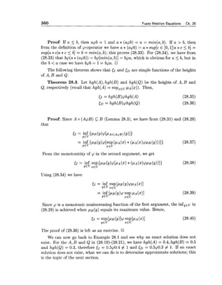 360 Fuzzy Relation Eauations Ch. 28
Proof: If a < b, then apb = 1and a * (acpb) = a = min(a, b). If a > b, then
from the definition of p-operator we have a *(apb) = a *sup[c E [O, llla *c 5 b] =
sup[a *c(a*c 5 b] = b = min(a,b); this proves (28.33). For (28.34), we have from
(28.33) that bq(a* (apb)) = bp[min(a,b)] = bpa, which is obvious for a <b, but in
the b < a case we have bpb = 1= bpa.
The following theorem shows that 51 and tDare simple functions of the heights
of A, B and Q.
Theorem 28.3. Let hgh(A),hgh(B) and hgh(Q) be the heights of A, B and
Q, respectively (recall that hgh(A) = ~ u p , , ~ p ~ ( x ) ) .Then,
Proof: Since A o (AcpB) C B (Lemma 28.3), we have from (28.31) and (28.29)
that
From the monotonicity of p in the second argument, we get
Using (28.34) we have
Since p is a monotonic nonincreasing function of the first argument, the infyEvin
(28.29) is achieved when ~ ~ ( y )equals its maximum value. Hence,
The proof of (28.36) is left as an exercise.
We can now go back to Example 28.1 and see why an exact solution does not
exist. For the A, B and Q in (28.19)-(28.21),we have hgh(A) = 0.4, hgh(B) = 0.5
and hgh(Q) = 0.3, therefore cI = 0.5p0.4 # 1and ED = 0.5p0.3 # 1. If an exact
solution does not exist, what we can do is to determine approximate solutions; this
is the topic of the next section.
 