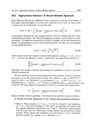 Sec. 28.4. A ~ ~ r o x i m a t eSolution-A Neural Network Amroach 361
28.4 Approximate Solution-A Neural Network Approach
From Theorem 28.3 and the definition of the cp-operator we see that if the height of
B is larger than the height of A or Q, exact solutions do not exist. In these cases,
a natural way is to determine A or Q such that
is minimized; this gives the least-squares solution. Here we consider only the "fuzzy
deconvolution problem;" the "fuzzy identification problem" can be solved in a simi-
lar fashion. To make the minimization of (28.41) trackable, we do the following two
things: (i) parameterize p ~ ( x )as the Gaussian function (we also can use triangular
or trapezoidal function)
where Z and a are free parameters, and (ii) make samples xi and yj (i = 1,2,...,N,j =
1,2,...,M) over the domains U and V, respectively, and approximate (28.41) by
Therefore, the problem becomes determining the parameters Z and a, such that
(28.43) is minimized.
We now develop a neural network approach to this problem. First, we represent
pA(x)pQ(x,y) as the network shown in Fig. 28.1, where a = exp[- 4(v)2],b =
pQ(x,y), and z = ab. For fixed y = yj, we compute zl, z2,...,z~ for x = xl, 2 2 , ...,xw,
and determine Zi* = max[z~,...,z ~ ] .Clearly, zi*equals the m a x ~ < ~ < ~ [ p ~ ( x i ) p ~(xi,yj)]
in (28.43). We then adjust the parameters 2 and o to minimizethe squared error
using a gradient descent algorithm. The details of this method is given as follows.
A Neural Network Approach to the "Fuzzy Deconvolution Problem"
Step 1: Make samples x, (i = 1,2,...,N) over the domain U and samples y, 
(j= 1,2,...,M ) over the domain V. If U and V are bounded, we usually make
the samples uniformly distributed over U and V. Determine initial guesses
Z(0) of Z and a(0) of 0.Sometimes, human experts can provide these initial
guesses. If not, choose Z(0) randomly in U and choose a to be a reasonable
positive number, for example, a = 1. Initialize j = 1.
 