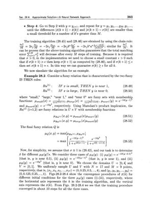 Sec. 28.4. A ~ ~ r o x i m a t eSolution-A Neural Network Approach 363
Step 4: Go to Step 2 with y = yj+l, and repeat for y = yl, y2, ...,y ~ ,y1, ...,
until the differences I5(k +1) - ~ ( k )1 and lo(k +1) - a(k)1 are smaller than
a small threshold for a number of k's greater than M.
The training algorithm (28.45) and (28.46) are obtained by using the chain rule:
3 = 2e .% = -2ej && = -2e .b*Bh = -aejb a
ae2
az 3 az 3 az * *; similar for . It
can be proven that the above training algorithm guarantees that the total matching
error x:, e: will decrease after every M steps of training. Because it is required
that a > 0, in the implementation we need to choose a small constant E > 0 such
that if o(k +1) > E then keep a(k +1) as computed by (28.46), and if o(k +1) 5 .c
then set a(k +1)= E. In this way we can guarantee a(k) 2 E for all k.
We now simulate the algorithm for an example.
Example 28.2. Consider a fuzzy relation that is characterized by the two fuzzy
IF-THEN rules:
RU('): I F x i s s m a l l , T H E N y i s n e a r l , (28.49)
R U ( ~ ): IF x is large, THEN y is near 0, (28.50)
where "small," "large," "near 1," and "near 0" are fuzzy sets with membershit
1 1
functions: ,Usmall (x) l+elo(.-l) 7 plarge(2) = 1+e10(-2+3) 1 h e a r 1 (Y) = e-lO(y-l)
and pnearo(y) = e-log2, respectively. Using Mamdani's product implication, the
R U ( ~ )(i=1,2) are fuzzy relations in U x V with membership functions
The final fuzzy relation Q is
e-10(y-1)2 e-10y2
= max 1+e l O ( ~ - l ) ' 1+e10(-~+3)
INow, for simplicity, we assume that o = 1in (28.42), and our task is to determine
5 for different pB(y)'s. We consider three cases of p ~ ( y ) :(i) pB(y) = e-10(y-0.5)2
(that is, y is near 0.5), (ii) ,uB(y) = ~-'O(Y-')~ (that is, y is near I), and (iii)
p~ (y) = e-1°y2 (that is, y is near 0). We choose the domains U = [O,41 and
V = [O, 11. We uniformly sample U and V with N = 17 and M = 9 points,
respectively, that is, (XI,x2,x3, ...,217) = (0,0.25,0.5,...,4), and (yl,yz,ys, ...,y9) =
(0,0.125,0.25, ...,1). Figs.28.2-28.4 show the convergence procedures of Z(k) for
different initial conditions for the three PB(y) cases (i)-(iii), respectively, where
the horizontal axis represents the k in the training algorithm, and the vertical
axis represents the %(k). From Figs. 28.2-28.4 we see that the training procedure
converged in about 10 steps for all the three cases.
 