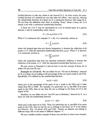 22 Fuzzy Sets and Basic O~erationson Fuzzv Sets Ch. 2
bership function to take any values in the interval [0,11. In other words, the mem-
bership function of a classical set can only take two values-zero and one, whereas
the membership function of a fuzzy set is a continuous function with range [0,11.
We see from the definition that there is nothing L'fuzzy7'about a fuzzy set; it is
simply a set with a continuous membership function.
A fuzzy set A in U may be represented as a set of ordered pairs of a generic
element x and its membership value, that is,
When U is continuous (for example, U = R), A is commonly written as
where the integral sign does not denote integration; it denotes the collection of all
points x E U with the associated membership function pA(x). When U is discrete,
A is commonly written as
where the summation sign does not represent arithmetic addition; it denotes the
collection of all points x E U with the associated membership function pA(x).
We now return to Example 2.1 and see how to use the concept of fuzzy set to
define US and non-US cars.
Example 2.1 (Cont'd). We can define the set 'LUScars in Berkeley," denoted
by D, as a fuzzy set according to the percentage of the car's parts made in the USA.
Specifically, D is defined by the membership function
where p(x) is the percentage of the parts of car x made in the USA and it takes
values from 0% to 100%. For example, if a particular car xo has 60% of its parts
made in the USA, then we say that the car xo belongs to the fuzzy set D to the
degree of 0.6.
Similarly, we can define the set "non-US cars in Berkeley," denoted by F , as a
fuzzy set with the membership function
where p(x) is the same as in (2.8). Thus, if a particular car xo has 60% of its parts
made in the USA, then we say the car xo belongs to the fuzzy set F to the degree
of 1-0.6=0.4. Fig. 2.2 shows (2.8) and (2.9). Clearly, an element can belong to
different fuzzy sets to the same or different degrees.
We now consider another example of fuzzy sets and from it draw some remarks.
 