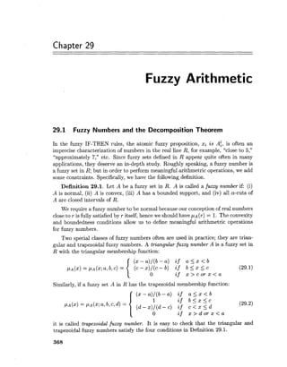 Chapter 29
Fuzzy Arithmetic
29.1 Fuzzy Numbers and the Decomposition Theorem
In the fuzzy IF-THEN rules, the atomic fuzzy proposition, xi is A:, is often an
imprecise characterization of numbers in the real line R, for example, "close to 5,"
"approximately 7," etc. Since fuzzy sets defined in R appear quite often in many
applications, they deserve an in-depth study. Roughly speaking, a fuzzy number is
a fuzzy set in R; but in order to perform meaningful arithmetric operations, we add
some constraints. Specifically, we have the following definition.
Definition 29.1. Let A be a fuzzy set in R. A is called a fuzzy number if: (i)
A is normal, (ii) A is convex, (iii) A has a bounded support, and (iv) all a-cuts of
A are closed intervals of R.
We require a fuzzy number to be normal because our conception of real numbers
close to r is fully satisfied by r itself, hence we should have p~ (r) = 1. The convexity
and boundedness conditions allow us to define meaningful arithmetric operations
for fuzzy numbers.
Two special classes of fuzzy numbers often are used in practice; they are trian-
gular and trapezoidal fuzzy numbers. A triangular fuzzy number A is a fuzzy set in
R with the triangular membership function:
Similarly,if a fuzzy set A in R has the trapezoidal membership function:
it is called trapezoidal fuzzy number. It is easy to check that the triangular and
trapezoidal fuzzy numbers satisfy the four conditions in Definition 29.1.
 