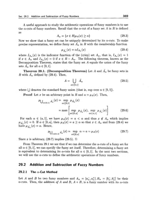 Sec. 29.2. Addition and Subtraction of Fuzzy Numbers 369
A useful approach to study the arithmetic operations of fuzzy numbers is to use
the a-cuts of fuzzy numbers. Recall that the a-cut of a fuzzy set A in R is defined
as
A, = {x E R)PA(x)>a) (29.3)
Now we show that a fuzzy set can be uniquely determined by its a-cuts. To make
precise representation, we define fuzzy set A", in R with the membership function
where IA,(x) is the indicator function of the (crisp) set A,, that is, IAa(x) = 1
if x E A, and IA,(x) = 0 if x E R - A,. The following theorem, known as the
Decomposition Theorem, states that the fuzzy set A equals the union of the fuzzy
sets A", for all a E [0,11.
Theorem 29.1. (Decomposition Theorem) Let A and & be fuzzy sets in
R with A, defined by (29.4). Then,
where Udenotes the standard fuzzy union (that is, sup over a E [O,l]).
Proof: Let x be an arbitrary point in R and a = PA($). Then.,
For each a E (a, 11, we have pA(x) = a < a and thus x # A, which implies
p~ (x) = 0. If a E [0,a], then PA(X)= a 2 a so that x E A, and from (29.4) we
have (x) = a. Hence,
- (x) = SUP a = a = p ~ ( x )
PUae[o,l] A,
(29.7)
ff€[o,al
Since x is arbitrary, (29.7) implies (29.5).
From Theorem 29.1 we see that if we can determine the a-cuts of a fuzzy set for
all a E [0,11, we can specify the fuzzy set itself. Therefore, determining a fuzzy set
is equivalent .to determining its a-cuts for all a E [O,l]. In the next two sections,
we will use the a-cuts to define the arithmetic operations of fuzzy numbers.
29.2 Addition and Subtraction of Fuzzy Numbers
29.2.1 The a-Cut Method
Let A and B be two fuzzy numbers and A, = [a;, a:], B, = [b;, b i ] be their
a-cuts. Then, the addition of A and B, A +B, is a fuzzy number with its a-cuts
 