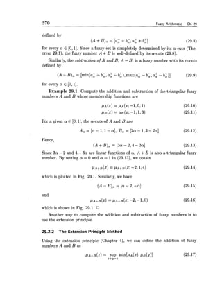 370 Fuzzy Arithmetic Ch. 29
defined by
(A +B), = [a; +b;, a: +b:]
for every a E [0,11. Since a fuzzy set is completely determined by its a-cuts (The-
orem 29.1), the fuzzy number A +B is well-defined by its a-cuts (29.8).
Similarly, the subtraction of A and B, A - B, is a fuzzy number with its a-cuts
defined by
(A - B), = [min(a, - b;, a: - b:), max(a; - b;, a: - b:)]
for every a E [0,I].
Example 29.1. Compute the addition and subtraction of the triangular fuzzy
numbers A and B whose membership functions are
For a given a E [O,l],the a-cuts of A and B are
Hence,
(A+B), = [3a-2,4-3a]
Since 3a - 2 and 4 - 3a are linear functions of a, A +B is also a triangular fuzzy
number. By setting a = 0 and a = 1in (29.13), we obtain
which is plotted in Fig. 29.1. Similarly, we have
(A - B), = [a- 2, -a] (29.15)
and
PA-~($1= PA-B(X; -2, -1,O)
which is shown in Fig. 29.1.
Another way to compute the addition and subtraction of fuzzy numbers is to
use the extension principle.
29.2.2 The Extension Principle Method
Using the extension principle (Chapter 4), we can define the addition of fuzzy
numbers A and B as
 