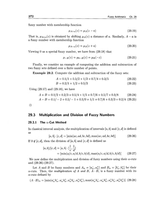372 Fuzzy Arithmetic Ch. 29
fuzzy number with membership function
PA+~(z)= PA(Z- a) (29.19)
That is, P ~ + ~ ( Z )is obtained by shifting , u ~ ( z )a distance of a. Similarly, A - a is
a fuzzy number with membership function
PA-, (2) = PA(2 +a) (29.20)
Viewing 0 as a special fuzzy number, we have from (29.18) that
Finally, we consider an example of computing the addition and subtraction of
two fuzzy sets defined over a finite number of points.
Example 29.2. Compute the addition and subtraction of the fuzzy sets:
Using (29.17) and (29.18), we have
29.3 Multiplication and Division of Fuzzy Numbers
29.3.1 The a-Cut Method
In classical interval analysis, the multiplication of intervals [a,b] and [c,d] is defined
as
[a,b] .[c,d] = [min(ac,ad,bc, bd),max(ac, ad, be, bd)] (29.26)
If 0 $ [c,d], then the division of [a,b] and [c,dl is defined as
We now define the multiplication and division of fuzzy numbers using their a-cuts
and (29.26)-(29.27).
Let A and B be fuzzy numbers and A, = [a;, a;] and B, = [b;, b;] be their
a-cuts. Then, the multzpkication of A and B, A . B, is a fuzzy number with its
a-cuts defined by
(A .B), = [min(a; b; ,a; b:, a: b;, a: b:), max(a; b; ,a; b:, a: b; ,a: b:)] (29.28)
 