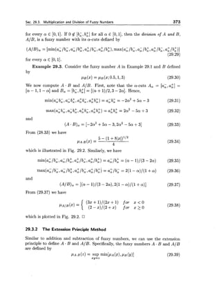 Sec. 29.3. Multiplication and Division of Fuzzy Numbers 373
for every a E [O,l]. If 0 6 [b;, b:] for all a E [0,11,then the division of A and B,
A/B, is a fuzzy number with its a-cuts defined by
(AIB), = [min(a;/b;, a,/b:, a:/b;, a:/b:), max(a,/b;, a,/b;,a:/b;, a;/b:)]
(29.29)
for every a E [0,11.
Example 29.3. Consider the fuzzy number A in Example 29.1 and B defined
by
CLB(X)= PB(2;0.5,1,3) (29.30)
We now compute A . B and A/B. First, note that the a-cuts A, = [a;, a:] =
[a- 1 , l - a]and B, = [b;, b:] = [(a+1)/2,3 - 2a]. Hence,
max(a,b,,a,b:,a:b,,a$b:) = sib:= 2a2 - 5 a + 3 (29.32)
and
(A. B), = [-2a2 +5a - 3, 2a2 -5a +31 (29.33)
From (28.33) we have
which is illustrated in Fig. 29.2. Similarly, we have
and
(A/% = [(a - 1)/(3- 2a),2(1- a ) / ( l + a)] (29.37)
From (29.37) we have
(32+1)/(22+1) for x < O
' A / ~ ( ~ ) = { (2-5)/(2+1) for X t O
which is plotted in Fig. 29.2.
29.3.2 The Extension Principle Method
Similar to addition and subtraction of fuzzy numbers, we can use the extension
principle to define A . B and A/B. Specifically,the fuzzy numbers A - B and A/B
are defined by
 
