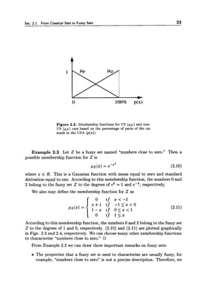 Sec. 2.1. From Classical Sets to Fuzzy Sets 23
Figure 2.2. Membership functions for US ( p D ) and non-
US ( p F )cars based on the percentage of parts of the car
made in the USA (p(x)).
Example 2.2. Let Z be a fuzzy set named "numbers close to zero." Then a
possible membership function for Z is
where x E R. This is a Gaussian function with mean equal to zero and standard
derivation equal to one. According to this membership function, the numbers 0 and
2 belong to the fuzzy set Z to the degrees of e0 = 1 and e-4, respectively.
We also may define the membership function for Z as
According to this membership function, the numbers 0 and 2 belong to the fuzzy set
Z to the degrees of 1and 0, respectively. (2.10) and (2.11) are plotted graphically
in Figs. 2.3 and 2.4, respectively. We can choose many other membership functions
to characterize "numbers close to zero." 0
From Example 2.2 we can draw three important remarks on fuzzy sets:
The properties that a fuzzy set is used to characterize are usually fuzzy, for
example, "numbers close to zero" is not a precise description. Therefore, we
 