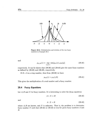 374 Fuzzv Arithmetic Ch. 29
Figure 29.2. Multiplication and division of the two fuzzy
numbers in Example 29.3.
and
respectively. It can be shown that (29.39) and (29.40) give the same fuzzy numbers
as defined by (29.28) and (29.29),respectively.
If B = b is a crisp number, then from (29.39) we have
This gives the multiplication of a real number and a fuzzy number.
29.4 Fuzzy Equations
Let A, B and X be fuzzy numbers. It is interesting to solve the fuzzy equations:
and
A . X = B
where A, B are known, and X is unknown. That is, the problem is to determine
fuzzy number X such that (29.42) or (29.43) is true for given fuzzy numbers A and
B.
 