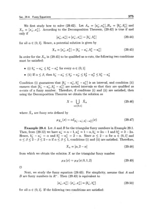 Sec. 29.4. Fuzzy Equations 375
We first study how to solve (29.42). Let A, = [a;, a:], B, = [b;, b:] and
X, = [x;, 221. According to the Decomposition Theorem, (29.42) is true if and
only if
[a;, 41+[ x i,x:] = [b, ,b:l (29.44)
for all a E (0,11. Hence, a potential solution is given by
X , = [xi,~ $ 1= [ b i - a;, b: - a:] (29.45)
In order for the X, in (29.45) to be qualified as a-cuts, the following two conditions
must be satisfied:
(i) b; - a; < b: - a2 for every a E (0, 11
+ - +(ii) If a Ip, then b; - a; 5 b j - I b$ - a$ 5 ba
Condition (i) guarantees that [b; - a;, b 2 - a:] is an interval, and condition (ii)
ensures that [b; - a;, b; - a:] are nested intervals so that they are qualified as
a-cuts of a fuzzy number. Therefore, if conditons (i) and (ii) are satisfied, then
using the Decomposition Theorem we obtain the solution as
where X, are fuzzy sets defined by
Example 29.4. Let A and B be the triangular fuzzy numbers in Example 29.1.
Then, from (29.12) we have a; = a - 1,a2 = 1- a , b; = 212 - 1and b; = 3 - 2a.
Hence, b; - a; = a and b 2 - a: = 2 - a. Since a 5 2 - a for a E (O,1] and
a 5 /3 <2 - p 5 2 - a if a 5 /3 5 1, conditions (i) and (ii) are satisfied. Therefore,
from which we obtain the solution X as the triangular fuzzy number
Next, we study the fuzzy equation (29.43). For simplicity, assume that A and
B are fuzzy numbers in R+. Then (29.43) is equivalent to
for all a E (0, 11. If the following two conditions are satisfied:
 
