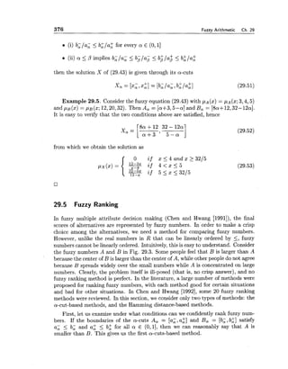 376 Fuzzy Arithmetic Ch. 29
m (i) b, /a; Ib$/a; for every a E (O,l]
(ii) a <p implies b;/a; < bplap I b$/a$ I b:/a:
then the solution X of (29.43) is given through its a-cuts
+ +xo:= [xi,321= [bJa;, b, la,]
Example 29.5. Consider the fuzzy equation (29.43) with pA(x) = pA(x;3,4,5)
and p ~ ( x )= p ~ ( z ;12,20,32). Then A, = [a+3,5-a] and B, = [8a+12,32-12aI.
It is easy to verify that the two conditions above are satisfied, hence
from which we obtain the solution as
29.5 Fuzzy Ranking
In fuzzy multiple attribute decision making (Chen and Hwang [1991]), the final
scores of alternatives are represented by fuzzy numbers. In order to make a crisp
choice among the alternatives, we need a method for comparing fuzzy numbers.
However, unlike the real numbers in R that can be linearly ordered by <, fuzzy
numbers cannot be linearly ordered. Intuitively, this is easy to understand. Consider
the fuzzy numbers A and B in Fig. 29.3. Some people feel that B is larger than A
because the center of B is larger than the center of A, while other people do not agree
because B spreads widely over the small numbers while A is concentrated on large
numbers. Clearly, the problem itself is ill-posed (that is, no crisp answer), and no
fuzzy ranking method is perfect. In the literature, a large number of methods were
proposed for ranking fuzzy numbers, with each method good for certain situations
and bad for other situations. In Chen and Hwang [1992],some 20 fuzzy ranking
methods were reviewed. In this section, we consider only two types of methods: the
a-cut-based methods, and the Hamming distance-based methods.
First, let us examize under what conditions can we confidently rank fuzzy num-
bers. If the boundaries of the a-cuts A, = [a;, a;] and B, = [b;, b$] satisfy
a; 5 b; and a$ < b; for all a E (0,1], then we can reasonably say that A is
smaller than B. This gives us the first a-cuts-based method.
 