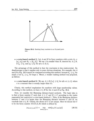 Sec. 29.5. Fuzzv Rankine: 377
Figure 29.3. Ranking fuzzy numbers is an ill-posed prob-
lem.
a-cuts-based method 1: Let A and B be fuzzy numbers with a-cuts A, =
[a;, az] and B, = [b;, bk]. We say A is smaller than B, denoted by A 5 B,
if a; < b; and a: < b i for all a E (0,11.
The advantage of this method is that the conclusion is less controversial. Its
disadvantage is that it applies only to some obvious situations. For example, the A
and B in Fig. 29.3 cannot be compared according this method, because b; 5 a; for
small a but b; > a; for large a . Hence, a weaker ranking method was proposed,
as follows:
a-cuts-based method 2: We say A <B if a2 <b: for all a! E (c,11, where
c is a constant that is usually larger than 0.5.
Clearly, this method emphasizes the numbers with large membership values.
According to this method, we have A 5 B for the A and B in Fig. 29.3.
Next, we consider the Hamming distance-based methods. The basic idea is
to find a fuzzy number C such that A 5 C and B 5 C according to the (quite
reasonable but restrictive) a-cuts-based method 1. Then, if the Hamming distance
between C and A is larger than the Hamming distance between C and B, we
conclude that A 5 B. Clearly, the choice of C is not unique. Here we choose the C
to be the fuzzy number MAX(A,B) which is defined by
 