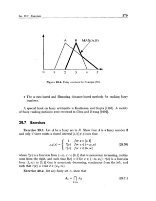 Sec. 29.7. Exercises 379
Figure 29.4. Fuzzy numbers for Example 29.6.
The a-cuts-based and Hamming distance-based methods for ranking fuzzy
numbers.
A special book on fuzzy arithmetic is Kaufmann and Gupta [1985]. A variety
of fuzzy ranking methods were reviewed in Chen and Hwang [1992].
29.7 Exercises
Exercise 29.1. Let A be a fuzzy set in R. Show that A is a fuzzy number if
and only if there exists a closed interval [a,b]# 4 such that
where l(x) is a function from (-m, a) to [O,l] that is monotonic increasing, contin-
uous from the right, and such that l(x) = 0 for x E (-co, wl);r(x) is a function
from (b,oo) to [O, 11 that is monotonic decreasing, continuous from the left, and
such that r(x) = 0 for x E ( ~ 2 ,co).
Exercise 29.2. For any fuzzy set A, show that
 