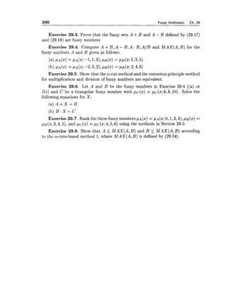 380 Fuzzy Arithmetic Ch. 29
Exercise 29.3. Prove that the fuzzy sets A +B and A - B defined by (29.17)
and (29.18)are fuzzy numbers.
Exercise 29.4. Compute A +B , A - B , A . B , A / B and M A X ( A , B ) for the
fuzzy numbers A and B given as follows:
(a) CLA(X) = P A ( X ;-1,1731, P B ( X ) = I.LB(X; 1,3,5)
(b) P A ( X ) = P A ( X ;-2,0,2), P B ( X ) = P B ( X ;2,4,6)
Exercise 29.5. Show that the a-cut method and the extension principle method
for multiplication and division of fuzzy numbers are equivalent.
Exercise 29.6. Let A and B be the fuzzy numbers in Exercise 29.4 ((a) or
(b)) and C be a triangular fuzzy number with pc(x) = pC(x;6,8,10). Solve the
following equations for X :
(a) A + X = B
(b)B . X = C
Exercise 29.7. Rank the three fuzzy numbers p~( x )= p~ (x;0,1,3,4),p~ ( x )=
pB(x;3,4,5),and pc(x) = pc(x; 4,5,6) using the methods in Section 29.5.
Exercise 29.8. Show that A 5 M A X ( A ,B ) and B 5 M A X ( A ,B ) according
to the a-cuts-based method 1, where M A X ( A ,B) is defined by (29.54).
 