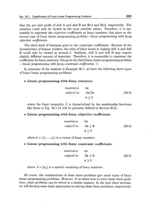 Sec. 30.1. Classification of Fuzzy Linear Programming Problems 383
that the per unit profit of doll A and doll B are $0.4 and $0.3, respectively. The
numbers could only be viewed as the most possible values. Therefore, it is rea-
sonable to represent the objective coefficients as fuzzy numbers; this gives us the
second type of fuzzy linear programming problem-linear programming with fuzzy
objective coeficients.
The third kind of fuzziness goes to the constraint coefficients. Because of the
inconsistence of human workers, the ratio of labor hours in making doll A and doll
B could only be viewed as around 2. Similarly, doll A and doll B may require
slightly different amount of materials. Therefore, it is reasonable to represent the
coefficientsby fuzzy numbers; this gives the third fuzzy linear programming problem
-linear programming with fuzzy constraint coeficients.
In summary of the analysis in Example 30.1, we have the following three types
of fuzzy linear programming problems:
e Linear programming with fuzzy resources:
maximize cx
subject t o ~ x g b
x > o
where the fuzzy inequality 2is characterized by the membership functions
like those in Fig. 30.1 (it will be precisely defined in Section 30.2).
Linear programming with fuzzy objective coefficients:
maximize Ex
subject to Ax 5 b (30.4)
x 2 0
where E = (4,...,cl,) is a vector of fuzzy numbers.
Linear programming with fuzzy constraint coefficients:
maximize cx
subject to AX 5 b
x > o
-
where A = [a&]is a matrix consisting of fuzzy numbers.
Of course, the combinations of these three problems give more types of fuzzy
linear programming problems. However, if we know how to solve these three prob-
lems, other problems can be solved in a similar manner. In the next three sections,
we will develop some basic approaches to solving these three problems, respectively.
 