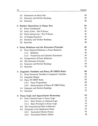 vi Contents
2.3 Operations on Fuzzy Sets
2.4 Summary and Further Readings
2.5 Exercises
3 Further Operations on Fuzzy Sets
3.1 Fuzzy Complement
3.2 Fuzzy Union-The S-Norms
3.3 Fuzzy Intersection-The T-Norms
3.4 Averaging Operators
3.5 Summary and Further Readings
3.6 Exercises
4 Fuzzy Relations and the Extension Principle
4.1 From Classical Relations to Fuzzy Relations
4.1.1 Relations
4.1.2 Projections and Cylindric Extensions
4.2 Compositions of Fuzzy Relations
4.3 The Extension Principle
4.4 Summary and Further Readings
4.5 Exercises
5 Linguistic Variables and Fuzzy IF-THEN Rules
5.1 From Numerical Variables to Linguistic Variables
5.2 Linguistic Hedges
5.3 Fuzzy IF-THEN Rules
5.3.1 Fuzzy Propositions
5.3.2 Interpretations of Fuzzy IF-THEN Rules
5.4 Summary and Further Readings
5.5 Exercises
6 Fuzzy Logic and Approximate Reasoning
6.1 From Classical Logic to Fuzzy Logic
6.1.1 Short Primer on Classical Logic
6.1.2 Basic Principles in Fuzzy Logic
6.2 The Compositional Rule of Inference
6.3 Properties of the Implication Rules
6.3.1 Generalized Modus Ponens
6.3.2 Generalized Modus Tollens
 