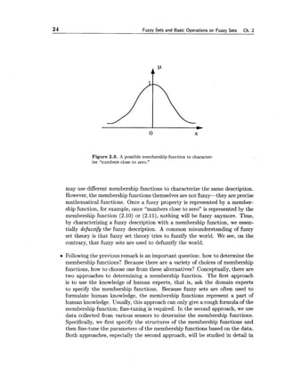 24 Fuzzy Sets and Basic Operations on Fuzzy Sets Ch. 2
Figure 2.3. A possible membership function to character-
ize "numbers close to zero.''
may use different membership functions to characterize the same description.
However,the membership functions themselves are not fuzzy-they are precise
mathematical functions. Once a fuzzy property is represented by a member-
ship function, for example, once "numbers close to zero" is represented by the
membership function (2.10) or (2.11), nothing will be fuzzy anymore. Thus,
by characterizing a fuzzy description with a membership function, we essen-
tially defuzzify the fuzzy description. A common misunderstanding of fuzzy
set theory is that fuzzy set theory tries to fuzzify the world. We see, on the
contrary, that fuzzy sets are used to defuzzify the world.
Following the previous remark is an important question: how to determine the
membership functions? Because there are a variety of choices of membership
functions, how to choose one from these alternatives? Conceptually, there are
two approaches to determining a membership function. The first approach
is to use the knowledge of human experts, that is, ask the domain experts
to specify the membership functions. Because fuzzy sets are often used to
formulate human knowledge, the membership functions represent a part of
human knowledge. Usually, this approach can only give a rough formula of the
membership function; fine-tuning is required. In the second approach, we use
data collected from various sensors to determine the membership functions.
Specifically, we first specify the structures of the membership functions and
then fine-tune the parameters of the membership functions based on the data.
Both approaches, especially the second approach, will be studied in detail in
 