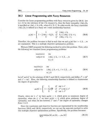 384 Fuzzy Linear Programming Ch.30
30.2 Linear Programming with Fuzzy Resources
Consider the linear progrgmming problem with fuzzy resources given by (30.3). Let
ti(> 0) be the tolerance of the i'th resource bi, then the fuzzy inequality (Ax)i2bi
is specified as (Ax)i 5 bi +$ti, where 8 E [0,11. In other words, the fuzzy constraint
(Ax)iSbi is defined as a fuzzy set i with membership function
Therefore, the problem becomes to find x such that cx and pi(x) for i = 1,2,...,m
are maximized. This is a multiple objective optimization problem.
Werners [I9871proposed the following method to solvethis problem. First, solve
the following two standard linear programming problems:
maximize cx
subject to AX)^ < bi, i = 1,2,...,m
x >0
maximize cx
subject to 2 bi +ti, i = 1,2,...,m (30.8)
x > o
Let x0 and x1 be the solutions of (30.7) and (30.8),respectively, and define zO= cxO
and s1= cxl. Then, the following membership function is defined to characterize
the degree of optimality:
Clearly, when cx 2 z1we have po(x) = 1, which gives us maximum degree of
optimality, when cx 5 z0 we have po(x) = 0, which gives minimum degree of
optimality, and when cx lies between z1 and zOthe degree of optimality changes
from 1to 0.
Since the constraints and objective function are represented by the membership
functions (30.6) and (30.9), respectively, we can use the max-min method to solve
this multiple objective optimization problem. Specifically,the problem becomes:
 