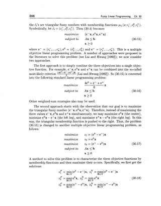 386 Fuzzy Linear Programming Ch. 30
the 6's are triangular fuzzy numbers with membership functions (x;cc,cf,c:).
Symbolically, let 6 = (c;, cf,c:). Then (30.4) becomes
maximize (c-x, cox,c+x)
subject to Ax <b (30.15)
where c- = (c;, ...,c;), c0 = (c!, ...,c:) and cf = (cr, ...,ci). This is a multiple
objective linear programming problem. A number of approaches were proposed in
the literature to solve this problem (see Lai and Hwang [1992]); we now consider
two approaches.
The first approach is to simply combine the three objectives into a single objec-
tive function. For example, c-x, cox and c+x can be combined into the so-called
most-likely criterion (4C0+C-+C+)X6 (Lai and Hwang [1992]). So (30.15) is converted
into the following standard linear programming problem:
4c0 +c- +c+
maximize
6
X
subject to Ax <b (30.16)
x 2 0
Other weighted-sum strategies also may be used.
The second approach starts with the observation that our goal is to maximize
the triangular fuzzy number (c-x, cox,c+x). Therefore, instead of maximizing the
three values c-x, cox and c'x simultaneously, we may maximize cox (the center),
minimize cox- c-x (the left leg), and maximize cSx - cox (the right leg). In this
way, the triangular membership function is pushed to the right. Thus, the problem
(30.15) is changed to another multiple objective linear programming problem, as
follows:
minimize zl = (cO- c-)x
0
maximize z2 = c x
maximize zs = (c+ - cO)x (30.17)
subjectto A x I b
A method to solve this problem is to characterize the three objective functions by
membership functions and then maximize their a-cuts. Specifically,we first get the
solutions:
z: = min(cO- c-)x, z? = max(cO- c-)x
XEX XEX
z: = max cox, z? = min cox
XEX
(30.18)
XEX
z: = max(c+ - cO)x,z r = min(c+ - cO)x
XEX XEX
 