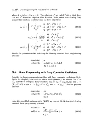 Sec. 30.4. Linear Programming with Fuzzy Constraint Coefficients 387
where X = {XIAX5 b, x > 0). The solutions zp are called Positive Ideal Solu-
tion and z y are called Negative Ideal Solution. Then, define the following three
membership functions to characterize the three objectives:
1 if (c+ - cO)x> z[
1lz3 ( 4 =
(cf-c0)x-4'
if zr5 (C+ - CO)X5 z;z r -z," (30.21)
0 if (c+-cO)x<z,N
Finally, the problem is solved by solving the following standard linear programming
problem:
maximize a
subject to pzi (x) >a, i = 1,2,3 (30.22)
A x I b , x > O
30.4 Linear Programming with Fuzzy Constraint Coefficients
Consider the linear programming problem with fuzzy constraint coefficients (30.5).
Again, for simplicity and without loss of much generality, we assume that A =
[a&] consists of triangular fuzzy numbers, that is, ayj = (a;, a$, a;) and A =
(A-, A', A+), where A- = [a:] A0 = [a0.]and A+ = [a:.]. Then the problemv , z3
becomes
maximize cx
subject to (A-x, AOx,A+x) 5 b (30.23)
x 2 0
Using the most-likely criterion as in (30.16), we convert (30.23) into the following
standard linear programming problem:
maximize cx
subject to
4A0+A- + A + x 5 b
6
(30.24)
 