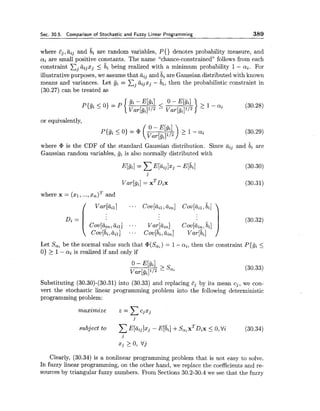 Sec. 30.5. Comparison of Stochastic and Fuzzy Linear Programming 389
where ij, tiij and bi are random variables, P{) denotes probability measure, and
qi are small positive constants. The name "chance-constrained" follows from each
constraint Cjaijzj 5 bi being realized with a minimum probability 1- ai. For
illustrative purposes, we assume that aij and bi are Gaussian distributed with known
means and variances. Let gi = Cj&ijxj- bi, then the probabilistic constraint in
(30.27) can be treated as
where cP is the CDF of the standard Gaussian distribution. Since aij and bi are
Gaussian random variables, gi is also normally distributed with
where x = (xl, ...,x,)~and
Let Sai be the normal value such that @(So;)= I - ai, then the constraint P{gi 5
0) > 1- ai is realized if and only if
Substituting (30.30)-(30.31) into (30.33) and replacing Ej by its mean cj, we con-
vert the stochastic linear programming problem into the following deterministic
programming problem:
maximize i = x%xj
j
subject to xE [ ~ ~ ~ ] x ~- E[bi]+S,,X~D~X5 0,Qi (30.34)
j
xj >0, tjj
Clearly, (30.34) is a nonlinear programming problem that is not easy to solve.
In fuzzy linear programming, on the other hand, we replace the coefficients and re-
sources by triangular fuzzy numbers. From Sections 30.2-30.4 we see that the fuzzy
 