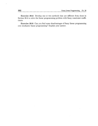 392 Fuzzy Linear Programming Ch. 30
Exercise 30.8. Develop one or two methods that are different from those in
Section 30.4 to solve the linear programming problem with fuzzy constraint coeffi-
cients.
Exercise 30.9. Can you find some disadvantages of fuzzy linear programming
over stochastic linear programming? Explain your answer.
 