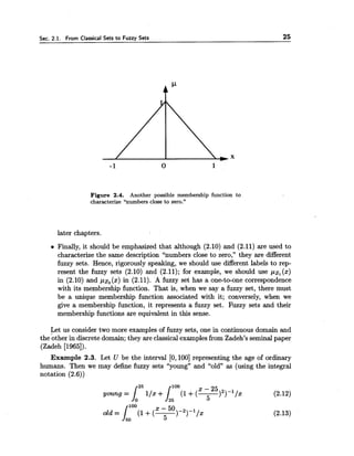 Sec. 2.1. From Classical Sets to Fuzzy Sets 25
Figure 2.4. Another possible membership function to
characterize "numbers close to zero."
later chapters.
Finally, it should be emphasized that although (2.10) and (2.11) are used to
characterize the same description "numbers close to zero," they are different
fuzzy sets. Hence, rigorously speaking, we should use different labels to rep-
resent the fuzzy sets (2.10) and (2.11); for example, we should use pz, (x)
in (2.10) and pz, (x) in (2.11). A fuzzy set has a one-to-one correspondence
with its membership function. That is, when we say a fuzzy set, there must
be a unique membership function associated with it; conversely, when we
give a membership function, it represents a fuzzy set. Fuzzy sets and their
membership functions are equivalent in this sense.
Let us consider two more examples of fuzzy sets, one in continuous domain and
the other in discrete domain; they are classical examplesfrom Zadeh's seminalpaper
(Zadeh [1965]).
Example 2.3. Let U be the interval [O, 1001 representing the age of ordinary
humans. Then we may define fuzzy sets "young" and "old" as (using the integral
notation (2.6))
 