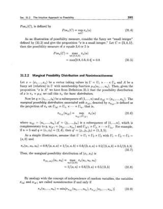 Sec. 31.2. The Intuitive Approach to Possibility 395
Pos, (C), is defined by
POS,(C) = SUP n, (u) (31.4)
u E C
As an illustration of possibility measure, consider the fuzzy set %mall integer"
defined by (31.2) and give the proposition "x is a small integer." Let C = {3,4,5),
then the possibility measure of x equals 3,4 or 5 is
Pos,(C) = max nZ(u)
U € I 3 , 4 , 5 )
= max[0.8,0.6,0.4]= 0.8
31.2.2 Marginal Possibility Distribution and Noninteractiveness
Let x = (xl, ...,x,) be a vector taking values in U = Ul x ... x U, and A be a
fuzzy set (relation) in U with membership function p ~ ( u ~ ,...,u,). Then, given the
proposition "x is A we have from Definition 31.1 that the possibility distribution
of x is T, = PA; we call this n, the basic distribution.
Now let q = (il,...,ik) be a subsequence of (1, ...,n) and x(,) = (xil,...,xik).The
marginal possibility distribution associated with x(,), denoted by T,(~,,is defined as
the projection of T, on U(,) = Ui, x ...x Ui,, that is,
where u(,) = (uil,...,Uik),q' = (jl,...,jm) is a subsequence of (1, ...,n), which is
complementary to q, u(,t) = (ujl,...,uj, ) and U(,,) = Uj, x ...x Ujm. For example,
if n = 5 and q = ( i ~ , i a )= (2,4),then q' = (jl,j2,j3) = (1,3,5).
As a simple illustration, assume that U = Ul x U2 x U3 with Ul = U2 = U3 =
{a, b) and
nx(~1,u2,us)=0.8/(a,a,a) +l/(a,a,b) +0.6/(b,a,a) +0.2/(b,a,b)+0.5/(b,b,b)
(31.7)
Then, the marginal possibility distribution of (xl,x2) is
By analogy with the concept of independence of random variables, the variables
x(,) and x(,,) are called noninteractive if and only if
 
