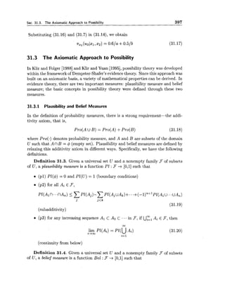 Sec. 31.3. The Axiomatic Approach to Possibility 397
Substituting (31.16) and (31.7) in (31.14), we obtain
n,, ( u Q ( x ~ , x ~ )= 0 . 6 1 ~+0.5/b
31.3 The Axiomatic Approach to Possibility
In Klir and Folger [I9881and Klir and Yuan [1995],possibility theory was developed
within the framework of Dempster-Shafer's evidence theory. Sincethis approach was
built on an axiomatic basis, a variety of mathematical properties can be derived. In
evidence theory, there are two important measures: plausibility measure and belief
measure; the basic concepts in possibility theory were defined through these two
measures.
31.3.1 Plausibility and Belief Measures
In the definition of probability measures, there is a strong requirement-the addi-
tivity axiom, that is,
where Pro(.) denotes probability measure, and A and B are subsets of the domain
U such that A n B = $ (empty set). Plausibility and belief measures are defined by
relaxing this additivity axiom in different ways. Specifically, we have the following
definitions.
Definition 31.3. Given a universal set U and a nonempty family F of subsets
of U , a plausibility measure is a function P1 : F -+ [0,1]such that
(pl) PI($) = 0 and PE(U) = 1(boundary conditions)
(p2) for all AiE F,
(31.19)
(subadditivity)
(p3) for any increasing sequence AI C Az C ... in F,if UElAi E F,then
lim PI(Ai) = ~1 (UAi)i-im
i=1
(continuity from below)
Definition 31.4. Given a universal set U and a nonempty family .Fof subsets
of U , a belief measure is a function Be1 :3 --+ [0,1]such that
 