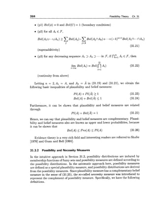 398 Possibility Theory Ch. 31
(pl) Bel(4) = 0 and Bel(U) = 1 (boundary conditions)
(p2) for all Ai E F,
Bel(A1u. .uA,) 2 ~ e l ( A j ) - CBel(AjnAt)+. ..+(--l)"+'~el(~~n-.nA,)
j j<k
(31.21)
(superadditivity)
(p3) for any decreasing sequence A1 > Az > ... in F,if nzlAi E F,then
00
lim Be1(Ai) = el(nAi) (31.22)
i-tw
i=l
(continuity from above)
Letting n = 2,A1 = A, and A2 = A in (31.19) and (31.21), we obtain the
followingbasic inequalities of plausibility and belief measures:
P1(A) +Pl(A) 2 1
Bel(A) +Bel(A) 5 1
Furthermore, it can be shown that plausibility and belief measures are related
through
PI(A) + el(A) = 1 (31.25)
Hence, we can say that plausibility and belief measures are complementary. Plausi-
bility and belief measures also are known as upper and lower probabilities, because
it can be shown that
Eel(A) _< Pro(A) 5 P1(A) (31.26)
Evidence theory is a very rich field and interesting readers are referred to Shafer
[I9761and Guan and Bell [1991].
31.3.2 Possibility and Necessity Measures
In the intuitive approach in Section 31.2, possibility distributions are induced by
membership functions of fuzzy sets and possibilitymeasures are defined accordingto
the possibility distributions. In the axiomatic approach here, possibility measures
are defined as a specialplausibility measure, and possibility distributions are derived
from the possibilitymeasures. Sinceplausibility measure has a complementary belief
measure in the sense of (31.25), the so-called necessity measure was introduced to
represent the complement of possibility measure. Specifically,we have the following
definitions.
 