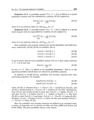 Sec. 31.3. The Axiomatic Approach to Possibility 399
Definition 31.5. A possibility measure Pos : 3 + [0,1]is defined as a special
plausibility measure with the subadditivity condition (31.19) replaced by
where K is an arbitrary index set, and UkEKAk E F.
Definition 31.6. A necessity measure Nee : F -+ [0,1]is defined as a special
belief measure with the superadditivity condition (31.21) replaced by
where K is an arbitrary index set, and nkEKAk E F.
Since possibility and necessity measures are special plausibility and belief mea-
sures, respectively, (31.23)-(31.25) are satisfied, that is,
It can be shown that for every possibility measure Pos on 3there exists a function
n : U -+ [O, 11such that
Pos(A) = sup n(x)
xEA
for any A E 3. This n is defined as the possibility distribution. That is, in this
approach possibility distributions are induced by possibility measures.
In addition to (31.29)-(31.31), possibility and necessity measures have some
interesting properties. For example,
where (31.33) is obtained from 1 = Pos(A U A) = max[Pos(A),Pos(A)], and
(31.34) is obtained from 0 = Nec(A nA) = min[Nec(A),Nee(A)]. Furthermore,
from (31.31) and (31.33)-(31.34) we have that Pos(A) < 1 implies Nec(A) = 0
and that Nec(A) > 0 implies Pos(A) = 1. Indeed, if Pos(A) < 1, then from
(31.33) we have Pos(A) = 1and hence, Nec(A) = 1- POS(A) = 0 (using (31.31)).
Similarly, Nec(A) > 0 implies ~ e c ( A )= 0 (from (31.34)) and therefore Pos(A) =
1- Nee(A) = 1 (from (31.31)).
Since the possibility and necessity measures are defined on an axiomatic basis,
a variety of properties can be derived; see Klir and Yuan [I9951 and Dobois and
Prade [1988]. This gives possibility theory a rich content.
 