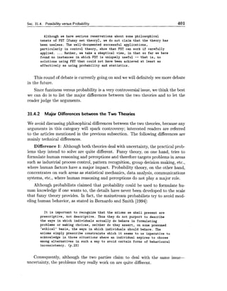 Sec. 31.4. Possibility versus Probability 401
Although we have serious reservations about some philosophical
tenets of EST [fuzzy set theory], we do not claim that the theory has
been useless. The well-documented successful applications,
particularly in control theory, show that EST can work if carefully
applied. ... Rather, we take a skeptical view, in that so far we have
found no instances in which EST is uniquely useful -- that is, no
solutions using EST that could not have been achieved at least as
effectively as using probability and statistics.
This round of debate is currently going on and we will definitely see more debate
in the future.
Since fuzziness versus probability is a very controversial issue, we think the best
we can do is to list the major differences between the two theories and to let the
reader judge the arguments.
31.4.2 Major Differences between the Two Theories
We avoid discussing philosophical differences between the two theories, because any
arguments in this category will spark controversy; interested readers are referred
to the articles mentioned in the previous subsection. The following differences are
mainly technical differences.
Difference 1: Although both theories deal with uncertainty, the practical prob-
lems they intend to solve are quite different. Fuzzy theory, on one hand, tries to
formulate human reasoning and perceptions and therefore targets problems in areas
such as industrial process control, pattern recognition, group decision making, etc.,
where human factors have a major impact. Probability theory, on the other hand,
concentrates on such areas as statistical mechanics, data analysis, communications
systems, etc., where human reasoning and perceptions do not play a major role.
Although probabilists claimed that probability could be used to formulate hu-
man knowledge if one wants to, the details have never been developed to the scale
that fuzzy theory provides. In fact, the mainstream probabilists try to avoid mod-
eling human behavior, as stated in Bernardo and Smith [1994]:
It is important to recognize that the axioms we shall present are
prescriptive, not descriptive. Thus they do not purport to describe
the ways in which individuals actually do behave in formulating
problems or making choices, neither do they assert, on some presumed
'ethical' basis, the ways in which individuals should behave. The
axioms simply prescribe constraints which it seems to us imperative to
acknowledge in those situations where an individual aspires to choose
among alternatives in such a way to avoid certain forms of behavioural
inconsistency. (p.23)
Consequently, although the two parties claim to deal with the same issue-
uncertainty, the problems they really work on are quite different.
 