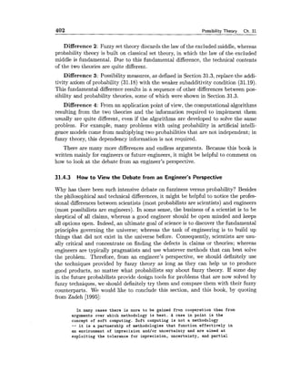 402 Possibility Theory Ch. 31
Difference 2: Fuzzy set theory discards the law of the excluded middle, whereas
probability theory is built on classical set theory, in which the law of the excluded
middle is fundamental. Due to this fundamental difference, the technical contents
of the two theories are quite different.
Difference 3: Possibility measures, as defined in Section 31.3, replace the addi-
tivity axiom of probability (31.18) with the weaker subadditivity condition (31.19).
This fundamental difference results in a sequence of other differences between pos-
sibility and probability theories, some of which were shown in Section 31.3.
Difference 4: From an application point of view, the computational algorithms
resulting from the two theories and the information required to implement them
usually are quite different, even if the algorithms are developed to solve the same
problem. For example, many problems with using probability in artificial intelli-
gence models come from multiplying two probabilities that are not independent; in
fuzzy theory, this dependency information is not required.
There are many more differences aad endless arguments. Because this book is
written mainly for engineers or future engineers, it might be helpful to comment on
how to look at the debate from an engineer's perspective.
31.4.3 How to View the Debate from an Engineer's Perspective
Why has there been such intensive debate on fuzziness versus probability? Besides
the philosophical and technical differences, it might be helpful to notice the profes-
sional differences between scientists (most probabilists are scientists) and engineers
(most possibilists are engineers). In some sense, the business of a scientist is to be
skeptical of all claims, whereas a good engineer should be open minded and keeps
all options open. Indeed, an ultimate goal of science is to discover the fundamental
principles governing the universe; whereas the task of engineering is to build up
things that did not exist in the universe before. Consequently, scientists are usu-
ally critical and concentrate on finding the defects in claims or theories; whereas
engineers are typically pragmatists and use whatever methods that can best solve
the problem. Therefore, from an engineer's perspective, we should definitely use
the techniques provided by fuzzy theory as long as they can help us to produce
good products, no matter what probabilists say about fuzzy theory. If some day
in the future probabilists provide design tools for problems that are now solved by
fuzzy techniques, we should definitely try them and compare them with their fuzzy
counterparts. We would like to conclude this section, and this book, by quoting
from Zadeh [1995]:
In many cases there is more to be gained from cooperation than from
arguments over which methodology is best. A case in point is the
concept of soft computing. Soft computing is not a methodology
-- it is a partnership of methodologies that function effectively in
an environment of imprecision and/or uncertainty and are aimed at
exploiting the tolerance for imprecision, uncertainty, and partial
 