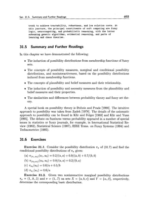 Sec. 31.5. Summary and Further Readings 403
truth to achieve tractability, robustness, and low solution costs. At
this juncture, the principal constituents of soft computing are fuzzy
logic, neurocomputing, and probabilistic reasoning, with the latter
subsuming genetic algorithms, evidential reasoning, and parts of
learning and chaos theories.
31.5 Summary and Further Readings
In this chapter we have demonstrated the following:
The induction of possibility distributions from membership functions of,fuzzy
sets.
The concepts of possibility measures, marginal and conditional possibility
distributions, and noninteractiveness, based on the possibility distributions
induced from membership functions.
The concepts of plausibility and belief measures and their relationship.
The induction of possibility and necessity measures from the plausibility and
belief measures and their properties.
The similarities and differences between probability theory and fuzzy set the-
ory.
A special book on possibility theory is Dubois and Prade [1988]. The intuitive
approach to possibility was taken from Zadeh [1978]. The details of the axiomatic
approach to possibility can be found in Klir and Folger [I9881and Klir and Yuan
[1995].The debate on fuzziness versus probability appeared in a number of special
issues in statistics or fuzzy journals, for example, in International Statistical Re-
view (1982), Statistical Science (1987),IEEE Trans. on Fuzzy Systems (1994) and
Technometrics (1995).
31.6 Exercises
Exercise 31.1. Consider the possibility distribution T , of (31.7) and find the
conditional possibility distributions of x, given:
(a) 7r(,,,z3)( ~ 1 ,~ 3 )= 0.2/(a, a) +0.9/(a7b) +0.7/(b, b)
(b) n(,,,,,) ( ~ 2 ,us) = 0.8/(a, a) +0.2/(b, a )
(c) xx3( ~ 3 )= 0.6/a +0.5/b
(dl T x , ( ~ 1 )= 0.6/a
Exercise 31.2. Given two noninteractive marginal possibility distributions
xz = (1, .8,.5) and x = (1,.7) on sets X = {a,b, c ) and Y = {a,p), respectively,
determine the corresponding basic distribution.
 