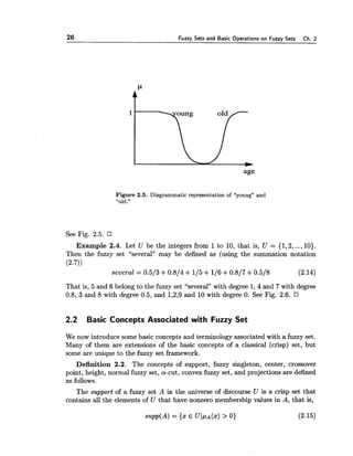 26 Fuzzy Sets and Basic Operations on Fuzzy Sets Ch. 2
Figure 2.5. Diagrammatic representation of "young" and
"old."
See Fig. 2.5.
Example 2.4. Let U be the integers from 1 to 10, that is, U = {1,2,...,10).
Then the fuzzy set "several" may be defined as (using the summation notation
(2.7))
several = 0.513 +0.814 +115+116+0.817+0.518 (2.14)
That is, 5 and 6 belong to the fuzzy set "several" with degree 1,4 and 7 with degree
0.8, 3 and 8 with degree 0.5, and 1,2,9and 10 with degree 0. See Fig. 2.6.
2.2 Basic Concepts Associated with Fuzzy Set
We now introduce some basic concepts and terminology associated with a fuzzy set.
Many of them are extensions of the basic concepts of a classical (crisp) set, but
some are unique to the fuzzy set framework.
Definition 2.2. The concepts of support, fuzzy singleton, center, crossover
point, height, normal fuzzy set, a-cut, convex fuzzy set, and projections are defined
as follows.
The support of a fuzzy set A in the universe of discourse U is a crisp set that
contains all the elements of U that have nonzero membership values in A, that is,
supp(A) = {a: E U~PA(X)> 0) (2.15)
 