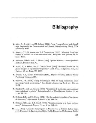 Bibliography
1. Aliev, R., F. Aliev, and M. Babaev [1991],Fuzzy Process Control and Knowl-
edge Engineering in Petrochemical and Robotic Manufacturing, Verlag TUV
Rheinland, Koln.
2. Altrock, C.V., B. Krause, and H.J. Zimmermann [1992],"Advanced fuzzy logic
control of a model can in extreme situations," fizzy Sets and Systems, 48, no.
2, pp. 41-52.
3. Anderson, B.D.O. and J.B. Moore [1990], Optimal Control: Linear Quadratic
Methods, Prentice-Hall, NJ.
4. Aracil, J., A. Ollero, and A. Garcia-Cerezo [1989], "Stability indices for the
global analysis of expert control systems," IEEE Trans. on Systems, Man, and
Cybern., 19, no. 5, pp. 998-1007.
5. Astrom, K.J., and B. Wittenmark [1995], Adaptive Control, Addison-Wesley
Publishing Company, MA.
6. Baldwin, J.F. [1993], "Fuzzy reasoning in FRIL for fuzzy control and other
knowledge-based applications," Asia-Pacific Engineering J., 3, no. 1-2, pp.
59-82.
7. Bandler,W., and L.J. Kohout [1980], "Semantics of implication operators and
fuzzy relational products," International J. of Man-Machine Studies, 12, no.
1, pp. 89-116.
8. Bellman, R.E., and M. Giertz [1973], "On the analytic formalism of the theory
of fuzzy sets," Information Sciences, 5, pp. 149-156.
9. Bellman, R.E., and L.A. Zadeh [1970], "Decision-making in a fuzzy environ-
ment," Management Science, 17, no. 4, pp. 141-164.
10. ------ [1977], "Local and fuzzy logics," in Modern Uses of Multiple-Valued Logic,
J. M. Dunn and G. Epstein, eds., Reidel Publ., Dordrecht, Netherlands: Reidel
 