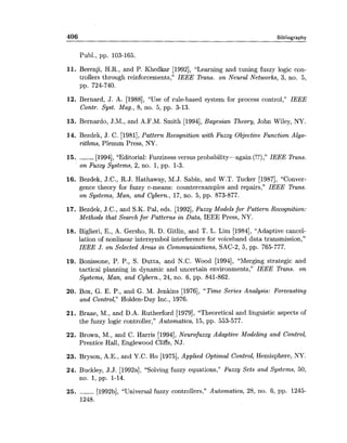 406 Bibliography
Publ., pp. 103-165.
11. Berenji, H.R., and P. Khedkar [1992], "Learning and tuning fuzzy logic con-
trollers through reinforcements," IEEE Trans. on Neural Networks, 3, no. 5,
pp. 724-740.
12. Bernard, J. A. [1988], "Use of rule-based system for process control," IEEE
Contr. Syst. Mag., 8, no. 5, pp. 3-13.
13. Bernardo, J.M., and A.F.M. Smith [1994],Bayesian Theory, John Wiley, NY.
14. Bezdek, J. C. [1981], Pattern Recognition with Fuzzy Objective Function Algo-
rithms, Plenum Press, NY.
15. ------ [1994], "Editorial: Fuzziness versus probability-again (!?)," IEEE Trans.
on Fuzzy Systems, 2, no. 1,pp. 1-3.
16. Bezdek, J.C., R.J. Hathaway, M.J. Sabin, and W.T. Tucker [1987], "Conver-
gence theory for fuzzy c-means: counterexamples and repairs," IEEE Trans.
on Systems, Man, and Cybern., 17, no. 5, pp. 873-877.
17. Bezdek, J.C., and S.K. Pal, eds. [1992],Fuzzy Models for Pattern Recognition:
Methods that Search for Patterns in Data, IEEE Press, NY.
18. Biglieri, E., A. Gersho, R. D. Gitlin, and T. L. Lim [1984], "Adaptive cancel-
lation of nonlinear intersymbol interference for voiceband data transmission,"
IEEE J. on Selected Areas in Communications, SAC-2, 5, pp. 765-777.
19. Bonissone, P. P., S. Dutta, and N.C. Wood [1994], "Merging strategic and
tactical planning in dynamic and uncertain environments," IEEE Trans. on
Systems, Man, and Cybern., 24, no. 6, pp. 841-862.
20. Box, G. E. P., and G. M. Jenkins [1976], "Time Series Analysis: Forecasting
and Control," Holden-Day Inc., 1976.
21. Braae, M., and D.A. Rutherford [1979], "Theoretical and linguistic aspects of
the fuzzy logic controller," Automatica, 15, pp. 553-577.
22. Brown, M., and C. Harris [1994],Neurofuzzy Adaptive Modeling and Control,
Prentice Hall, Englewood Cliffs, NJ.
23. Bryson, A.E., and Y.C. Ho [1975], Applied Optimal Control, Hemisphere, NY.
24. Buckley, J.J. [1992a], "Solving fuzzy equations," Fuzzy Sets and Systems, 50,
no. 1,pp. 1-14.
25. ------ [1992b], "Universal fuzzy controllers," Automatica, 28, no. 6, pp. 1245-
1248.
 