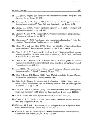 Sec. 31.6. Exercises 407
26. ------ [1993], "Sugeno type controllers are universal controllers," Fuzzy Sets and
Systems, 53, no. 3, pp. 299-303.
27. Buckley, J.J., and Y. Hayashi [1994],"Can fuzzy neural nets approximate con-
tinuous fuzzy functions?" Fuzzy Sets and Systems, 61, no. 1, pp. 43-52.
28. Chang, C.L. [1968], "Fuzzy topological spaces," J. of Math. Analysis and
Applications, 24, no. 1, pp. 182-190.
29. Charnes, A., and W.W. Cooper [1959], "Chance-constrainted programming,"
Management Science, 5, pp. 73-79.
30. Cheeseman, P. [1988], "An inquiry into computer understanding," (with dis-
cussions) Computational Intelligence, 4., pp. 58-142.
31. Chen, J.Q., and L.J. Chen [1993], "Study on stability of fuzzy closed-loop
control systems," Fuzzy Sets and Systems, 57, no. 2, pp. 159-168.
32. Chen, S., C. F. N. Cowan, and P. M. Grant [1991], "Orthogonal least squares
learning algorithm for radial basis function networks," IEEE Trans. on Neural
Networks, 2, 2, pp. 302-309.
33. Chen, S., G. J. Gibson, C. F. N. Cowan, and P. M. Grant [1990], "Adaptive
equalization of finite non-linear channels using multilayer perceptrons," Signal
Processing, 20, pp. 107-119.
34. ------ [1991], "Reconstruction of binary signals using an adaptive radial-basis-
function equalizer," Signal Processing, 22, pp. 77-93.
35. Chen, S.J., and C.L. Hwang [1992],Fuzzy Multiple Attribute Decision Making:
Methods and Applications, Springer-Verlag, NY.
36. Chiu, S., S. Chand, D. Moore, and A. Chaudhary [1991], "Fuzzy logic for
control of roll and moment for a flexible wing aircraft," IEEE Control Systems
Magazine, 11, 4, pp. 42-48.
37. Chu, C.K., and J.M. Mendel [1994], "First break refraction event picking using
fuzzy logic systems," IEEE Trans. on Fuzzy Systems, 2, no. 4, pp. 255-266.
38. Cox, E. [1994], The Fuzzy Systems Handbook, Academic Press, MA.
39. Cowan, C. F. N., and P. M. Grant (eds.) [1985], "Adaptive Filters," Prentice-
Hall, Inc., Englewood Cliffs, NJ.
40. Cybenko, G. [1989], "Approximation by superpositions of a sigmoidal func-
tion," Mathematics of Control, Signals, and Systems.
41. Czogala, E., and W. Pedrycz [1982], "Fuzzy rule generation for fuzzy control,"
Cybernetics and Systems, 13, no. 3, pp. 275-293.
 