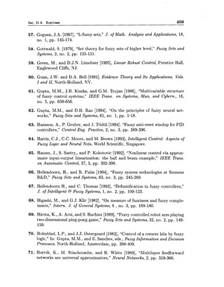 Sec. 31.6. Exercises 409
57. Goguen, J.A. [1967], "L-fuzzy sets," J. of Math. Analysis and Applications, 18,
no. 1, pp. 145-174.
58. Gottwald, S. [1979], "Set theory for fuzzy sets of higher level," Fuzzy Sets and
Systems, 2, no. 2, pp. 125-151.
59. Green, M., and D.J.N. Limebeer [1995], Linear Robust Control, Prentice Hall,
Englewood Cliffs, NJ.
60. Guan, J.W. and D.A. Bell [1991],Evidence Theory and Its Applications, Vols.
I and 11, North-Holland, NY.
61. Gupta, M.M., J.B. Kiszka, and G.M. Trojan [1986], "Multivariable structure
of fuzzy control systems," IEEE Trans. on Systems, Man, and Cybern., 16,
no. 5, pp. 638-656.
62. Gupta, M.M., and D.H. Rao [1994], "On the principles of fuzzy neural net-
works," Fuzzy Sets and Systems, 61, no. 1, pp. 1-18.
63. Hansson, A., P. Gruber, and J. Todtli [1994],"Fuzzy anti-reset windup for PID
controllers," Control Eng. Practice, 2, no. 3, pp. 389-396.
64. Harris, C.J., C.C. Moore, and M. Brown [1993],Intelligent Control: Aspects of
Fuzzy Logic and Neural Nets, World Scientific, Singapore.
65. Hauser, J., S. Sastry,, and P. Kokotovic [1992],"Nonlinear control via approx-
imate input-output linearization: the ball and beam example," IEEE Trans.
on Automatic Control, 37, 3, pp. 392-398.
66. Hellendoorn, H., and R. Palm [1994], "Fuzzy system technologies at Siemens
R&D," Fuzzy Sets and Systems, 63, no. 3, pp. 245-269.
67. Hellendoorn H., and C. Thomas [1993], "Defuzzification in fuzzy controllers,"
J. of Intelligent & Fuzzy Systems, 1,no. 2, pp. 109-123.
68. Higashi, M., and G.J. Klir [1982], "On measure of fuzziness and fuzzy comple-
ments," Intern. J. of General Systems, 8 , no. 3, pp. 169-180.
69. Hirota, K., A. Arai, and S. Hachisu [1989],"Fuzzy controlled robot arm playing
two-dimensional ping-pong game," Fuzzy Sets and Systems, 32, no. 2, pp. 149-
159.
70. Holmblad, L.P.,and J.J. Bstergaard [1982],"Control of a cement kiln by fuzzy
logic," In: Gupta, M.M., and E. Sanchez, eds., Fuzzy Information and Decision
Processes, North-Holland, Amsterdam, pp. 398-409.
71. Hornik, K., M. Stinchcornbe, and H. White [1989], "Multilayer feedforward
networks are universal approximators," Neural Networks, 2, pp. 359-366.
 