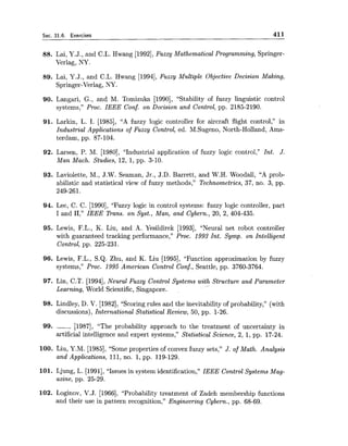 Sec. 31.6. Exercises 411
88. Lai, Y.J., and C.L. Hwang [1992],Fuzzy Mathematical Programming, Springer-
Verlag, NY.
89. Lai, Y.J., and C.L. Hwang [1994],Fuzzy Multiple Objective Decision Making,
Springer-Verlag, NY.
90. Langari, G., and M. Tomizuka [1990], "Stability of fuzzy linguistic control
systems," Proc. IEEE Conf. on Decision and Control, pp. 2185-2190.
91. Larkin, L. I. [1985], "A fuzzy logic controller for aircraft flight control," in
Industrial Applications of Fuzzy Control, ed. M.Sugeno, North-Holland, Ams-
terdam, pp. 87-104.
92. Larsen, P. M. [1980], "Industrial application of fuzzy logic control," Int. J.
Man Mach. Studies, 12, 1, pp. 3-10.
93. Laviolette, M., J.W. Seaman, Jr., J.D. Barrett, and W.H. Woodall, "A prob-
abilistic and statistical view of fuzzy methods," Technometrzcs, 37, no. 3, pp.
249-261.
94. Lee, C. C. [1990], "Fuzzy logic in control systems: fuzzy logic controller, part
I and 11," IEEE Trans. on Syst., Man, and Cybern., 20, 2, 404-435.
95. Lewis, F.L., K. Liu, and A. Yesildirek [1993], "Neural net robot controller
with guaranteed tracking performance," Proc. 1993 Int. Symp. on Intelligent
Control, pp. 225-231.
96. Lewis, F.L., S.Q. Zhu, and K. Liu [1995], "Function approximation by fuzzy
systems," Proc. 1995 American Control Conf., Seattle, pp. 3760-3764.
97. Lin, C.T. [1994],Neural Fuzzy Control Systems with Structure and Parameter
Learning, World Scientific, Singapore.
98. Lindley, D. V. [1982], "Scoring rules and the inevitability of probability," (with
discussions), International Statistical Review, 50, pp. 1-26.
99. ------ [1987], "The probability approach to the treatment of uncertainty in
artificial intelligence and expert systems," Statistical Science, 2, 1, pp. 17-24.
100. Liu, Y.M. [1985],"Some properties of convex fuzzy sets," J. of Math. Analysis
and Applications, 111,no. 1, pp. 119-129.
101. Ljung, L. [1991],"Issues in system identification," IEEE Control Systems Mag-
azine, pp. 25-29.
102. Loginov, V.J. [1966], "Probability treatment of Zadeh membership functions
and their use in pattern recognition," Engineering Cybern., pp. 68-69.
 