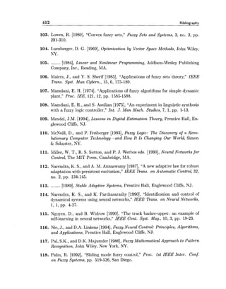 412 Bibliography
103. Lowen, R. [1980], "Convex fuzzy sets," Fuzzy Sets and Systems, 3, no. 3, pp.
291-310.
104. Luenberger, D. G. [1969], Optimization by Vector Space Methods, John Wiley,
NY.
105. ------ [1984],Linear and Nonlinear Programming, Addison-Wesley Publishing
Company, Inc., Reading, MA.
106. Maiers, J., and Y. S. Sherif [1985], "Applications of fuzzy sets theory," IEEE
Trans. Syst. Man Cybern., 15, 6, 175-189.
107. Mamdani, E. H. [1974], "Applications of fuzzy algorithms for simple dynamic
plant," Proc. IEE, 121, 12, pp. 1585-1588.
108. Mamdani, E. H., and S. Assilian [1975], "An experiment in linguistic synthesis
with a fuzzy logic controller," Int. J. Man Mach. Studies, 7, 1, pp. 1-13.
109. Mendel, J.M. [1994],Lessons in Digital Estimation Theory, Prentice Hall, En-
glewood Cliffs, NJ.
110. McNeill, D., and P. Freiberger [1993],Fuzzy Logic: The Discovery of a Revo-
lutionary Computer Technology-and How It Is Changing Our World, Simon
& Schuster, NY.
111. Miller, W. T., R. S. Sutton, and P. J. Werbos eds. [1990],Neural Networks for
Control, The MIT Press, Cambridge, MA.
112. Narendra, K. S., and A. M. Annaswamy [1987],"A new adaptive law for robust
adaptation with persistent excitation," IEEE Trans. on Automatic Control, 32,
no. 2, pp. 134-145.
113. ------ [1989], Stable Adaptive Systems, Prentice Hall, Englewood Cliffs, NJ.
114. Narendra, K. S., and K. Parthasarathy [1990], "Identification and control of
dynamical systems using neural networks," IEEE Trans. on Neural Networks,
1, 1, pp. 4-27.
115. Nguyen, D., and B. Widrow [1990], "The truck backer-upper: an example of
self-learning in neural networks," IEEE Cont. Syst. Mag., 10, 3, pp. 18-23.
116. Nie, J., and D.A. Linkens [1994],Fuzzy Neural Control: Principles, Algorithms,
and Applications, Prentice Hall, Englewood Cliffs, NJ.
117. Pal, S.K., and D.K. Majumder [1986],Fuzzy Mathematical Approach to Pattern
Recognition, John Wiley, New York, NY.
118. Palm, R. [1992], "Sliding mode fuzzy control," Proc. 1st IEEE Inter. Conf.
on Fuzzy Systems, pp. 519-526, San Diego.
 