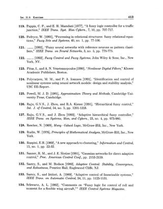 Sec. 31.6. Exercises 413
119. Pappis, C. P., and E. H. Mamdani [1977], "A fuzzy logic controller for a traffic
junction," IEEE Trans. Syst. Man Cybern., 7, 10, pp. 707-717.
120. Pedrycz, W. [1991], "Processing in relational structures: fuzzy relational equa-
tions," Fuzzy Sets and Systems, 40, no. l, pp. 77-106.
121. ------ [1992], "Fuzzy neural networks with reference neurons as pattern classi-
fiers," IEEE Trans. on Neural Networks, 3, no. 5, pp. 770-775.
122. ------ [1993],Fuzzy Control and Fuzzy Systems, John Wiley & Sons, Inc., New
York, NY.
123. Pitas, I., and A. N. Venetsanopoulos [1990], "Nonlinear Digital Filters," Kluwer
Academic Publishers, Boston.
124. Polycarpou, M. M., and P. A. Ioannou [1991], "Identification and control of
nonlinear systems using neural network models: design and stability analysis,"
USC EE-Report.
125. Powell, M. J. D. [1981],Approximation Theory and Methods, Cambridge Uni-
versity Press, Cambridge.
126. Raju, G.V.S., J. Zhou, and R.A. Kisner [1991], "Hierarchical fuzzy control,"
Int. J. of Control, 54, no. 5, pp. 1201-1216.
127. Raju, G.V.S., and J. Zhou [1993], "Adaptive hierarchical fuzzy controller,"
IEEE Pans. on Systems, Man, and Cybern., 23, no. 4, pp. 973-980.
128. Rescher, N. [1969], Many -Valued Logic, McGraw-Hill, Inc., New York.
129. Rudin, W. [1976],Principles of Mathematical Analysis, McGraw-Hill, Inc., New
York.
130. Ruspini, E.H. [1969],"A new approachto clustering," Information and Control,
15, no. 1,pp. 22-32.
131. Sanner, R. M., and J. E. Slotine [1991], "Gaussian networks for direct adaptive
control," Proc. American Control Conf., pp. 2153-2159.
132. Sastry, S., and M. Bodson [1989], Adaptive Control: Stability, Convergence,
and Robustness, Prentice Hall, Englewood Cliffs, NJ.
133. Sastry, S., and Isidori, A. [1989], "Adaptive control of linearizable systems,"
IEEE Trans. on Automatic Control, 34, 11, pp. 1123-1131.
134. Schwartz, A. L. [1992], "Comments on "Fuzzy logic for control of roll and
moment for a flexible wing aircraft ,"" IEEE Control Systems Magazine.
 