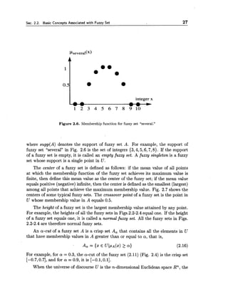 Sec. 2.2. Basic Concepts Associated with Fuzzy Set 27
integer x
1 2 3 4 5 6 7 8 9 1 0
Figure 2.6. Membership function for fuzzy set "several."
where supp(A) denotes the support of fuzzy set A. For example, the support of
fuzzy set "several" in Fig. 2.6 is the set of integers {3,4,5,6,7,8). If the support
of a fuzzy set is empty, it is called an empty fuzzy set. A fuzzy singleton is a fuzzy
set whose support is a single point in U.
The center of a fuzzy set is defined as follows: if the mean value of all points
at which the membership function of the fuzzy set achieves its maximum value is
finite, then define this mean value as the center of the fuzzy set; if the mean value
equals positive (negative) infinite, then the center is defined as the smallest (largest)
among all points that achieve the maximum membership value. Fig. 2.7 shows the
centers of some typical fuzzy sets. The crossover point of a fuzzy set is the point in
U whose membership value in A equals 0.5.
The height of a fuzzy set is the largest membership value attained by any point.
For example, the heights of all the fuzzy sets in Figs.2.2-2.4 equal one. If the height
of a fuzzy set equals one, it is called a normal fuzzy set. All the fuzzy sets in Figs.
2.2-2.4 are therefore normal fuzzy sets.
An a-cut of a fuzzy set A is a crisp set A, that contains all the elements in U
that have membership values in A greater than or equal to a, that is,
For example, for a = 0.3, the a-cut of the fuzzy set (2.11) (Fig. 2.4) is the crisp set
[-0.7,0.7], and for a = 0.9, it is [-0.1,0.1].
When the universe of discourse U is the n-dimensional Euclidean space Rn, the
 