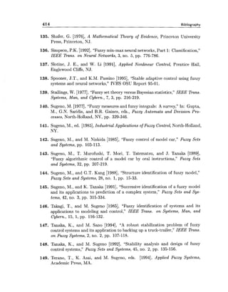414 Bibliography
135. Shafer, G. [1976], A Mathematical Theory of Evidence, Princeton University
Press, Princeton, NJ.
136. Simpson, P.K. [1992],"Fuzzy min-max neural networks, Part 1: Classification,"
IEEE Trans. on Neural Networks, 3, no. 5, pp. 776-786.
137. Slotine, J. E., and W. Li [1991], Applied Nonlinear Control, Prentice Hall,
Englewood Cliffs, NJ.
138. Spooner, J.T., and K.M. Passino [1995], "Stable adaptive control using fuzzy
systems and neural networks," IVHS OSU Report 95-01.
139. Stallings, W. [1977],"Fuzzy set theory versus Bayesian statistics," IEEE Trans.
Systems, Man, and Cybern., 7, 3, pp. 216-219.
140. Sugeno, M. [1977], "Fuzzy measures and fuzzy integrals: A survey," In: Gupta,
M., G.N. Saridis, and B.R. Gaines, eds., Fuzzy Automata and Decision Pro-
cesses, North-Holland, NY, pp. 329-346.
141. Sugeno, M., ed. [1985],Industrial Applications of Fuzzy Control, North-Holland,
NY.
142. Sugeno, M., and M. Nishida [1985], "Fuzzy control of model car," Fuzzy Sets
and Systems, pp. 103-113.
143. Sugeno, M., T. Murofushi, T. Mori, T. Tatematsu, and J. Tanaka [1989],
"Fuzzy algorithmic control of a model car by oral instructions," Fuzzy Sets
and Systems, 32, pp. 207-219.
144. Sugeno, M., and G.T. Kang [1988], "Structure identification of fuzzy model,"
Fuzzy Sets and Systems, 28, no. 1,pp. 15-33.
145. Sugeno, M., and K. Tanaka [1991], "Successive identification of a fuzzy model
and its applications to prediction of a complex system," Fuzzy Sets and Sys-
tems, 42, no. 3, pp. 315-334.
146. Takagi, T., and M. Sugeno [1985], "Fuzzy identification of systems and its
applications to modeling and control," IEEE Trans. on Systems, Man, and
Cybern., 15, 1, pp. 116-132.
147. Tanaka, K., and M. Sano [1994], "A robust stabilization problem of fuzzy
control systems and its application to backing up a truck-trailer," IEEE Trans.
on Fuzzy Systems, 2, no. 2, pp. 107-118.
148. Tanaka, K., and M. Sugeno [1992], "Stability analysis and design of fuzzy
control systems," Fuzzy Sets and Systems, 45, no. 2, pp. 135-156.
149. Terano, T., K. Asai, and M. Sugeno, eds. [1994], Applied Fuzzy Systems,
Academic Press, MA.
 