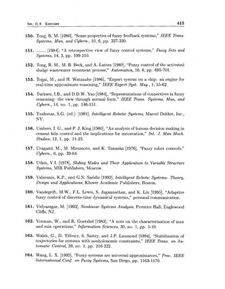 Sec. 31.6. Exercises 415
150. Tong, R. M. [1980],"Some properties of fuzzy feedback systems," IEEE Trans.
Systems, Man, and Cybern., 10, 6, pp. 327-330.
151. ------ [1984], "A retrospective view of fuzzy control systems," Fuzzy Sets and
Systems, 14, 3, pp. 199-210.
152. Tong, R.M., M. B. Beck, and A. Latten [1980],"Fuzzy control of the activated
sludge wastewater treatment process," Automatica, 16, 6, pp. 695-701.
153. Togai, M., and H. Watanabe [1986], "Expert system on a chip: an engine for
real-time approximate reasoning," IEEE Expert Syst. Mag., 1,55-62.
154. Turksen, I.B., and D.D.W. Yao [1984],"Representations of connectives in fuzzy
reasoning: the view through normal form," IEEE Bans. Systems, Man, and
Cybern., 14, no. 1,pp. 146-151.
155. Tzafestas, S.G. (ed.) [1991],Intelligent Robotic Systems, Marcel Dekker, Inc.,
NY.
156. Umbers, I. G., and P. J. King [1980], "An analysis of human decision making in
cement kiln control and the implications for automation," Int. J. Man Mach.
Studies, 12, 1, pp. 11-23.
157. Uragami, M., M. Mizumoto, and K. Tananka [1976], "Fuzzy robot controls,"
Cybern., 6, pp. 39-64.
158. Utkin, V.I. [1978],Sliding Modes and Their Application to Variable Structure
Systems, MIR Publishers, Moscow.
159. Valavanis, K.P., and G.N. Saridis [1992],Intelligent Robotic Systems: Theory,
Design and Applications, Kluwer Academic Publishers, Boston.
160. Vandegrift, M.W., F.L. Lewis, S. Jagannathan, and K. Liu [1995], "Adaptive
fuzzy control of discrete-time dynamical systems," personal communication.
161. Vidyasagar, M. [1993],Nonlinear Systems Analysis, Prentice Hall, Englewood
Cliffs, NJ.
162. Voxman, W., and R.Goetshel [1983], "A note on the characterization of max
and min operations," Information Sciences, 30, no. 1,pp. 5-10.
163. Walsh, G., D. Tilbury, S. Sastry, and J.P. Laumond [1994], "Stabilization of
trajectories for systems with nonholonomic constraints," IEEE Trans. on Au-
tomatic Control, 39, no. 1,pp. 216-222.
164. Wang, L. X. [1992], "Fuzzy systems are universal approximators," Proc. IEEE
International Conf. on Fuzzy Systems, San Diego, pp. 1163-1170.
 