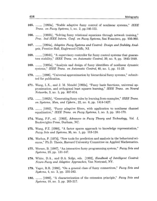 416 Bibliography
165. ------ [1993a], "Stable adaptive fuzzy control of nonlinear systems," IEEE
Trans. on Fuzzy Systems, 1,no. 2, pp.146-155.
166. ------ [1993b], "Solving fuzzy relational equations through network training,"
Proc. 2nd IEEE Intern. Conf. on Fuzzy Systems, an Francisco, pp. 956-960.
167. ------ [1994a],Adaptive Fuzzy Systems and Control: Design and Stability Anal-
ysis, Prentice Hall, Englewood Cliffs, NJ.
168. ------ [1994b], "A supervisory controller for fuzzy control systems that guaran-
tees stability," IEEE Trans. on Automatic Control, 39, no. 9, pp. 1845-1848.
169. ------ [1995a], "Analysis and design of fuzzy identifiers of nonlinear dynamic
systems," IEEE Trans. on Automatic Control, 40, no. 1, pp. 11-23.
170. ------ [1996],"Universal approximation by hierarchical fuzzy systems," submit-
ted for publication.
171. Wang, L.X., and J. M. Mendel [1992a], "Fuzzy basis functions, universal ap-
proximation, and orthogonal least squares learning," IEEE Trans. on Neural
Networks, 3, no. 5, pp. 807-814.
172. ------ [1992b],"Generatingfuzzy rules by learning from examples," IEEE Duns.
on Systems, Man, and Cybern., 22, no. 6, pp. 1414-1427.
173. ------ [1993], "Fuzzy adaptive filters, with application to nonlinear channel
equalization," IEEE Trans. on Fuzy Systems, 1, no. 3, pp. 161-170.
174. Wang, P.P., ed. [1993], Advances in Fuzzy Theory and Technology, Vol. I,
Bookwrights Press, Durham, NC.
175. Wang, P.Z. [1990], "A factor spaces approach to knowledge representation,"
Fuzzy Sets and Systems, 36, no. 1, pp. 113-124.
176. Werbos, P. [1974], "New tools for prediction and analysis in the behavioral sci-
ences," Ph.D. Thesis, Harvard University Committee on Applied Mathematics.
177. Werner, B. [1987],"An interactive fuzzy programming system," Fuzzy Sets and
Systems, 23, pp. 131-147.
178. White, D.A., and D.A. Sofge, eds. [1992], Handbook of Intelligent Control:
Neuro-Fuzzy and Adaptive Approaches, Van Nostrand, NY.
179. Yager, R.R. [1980], "On a general class of fuzzy connectives," Fuzzy Sets and
Sydems, 4, no. 3, pp. 235-242.
180. ------ [1986], "A characterization of the extension principle," Fuzzy Sets and
Systems, 18, no. 3, pp. 205-217.
 