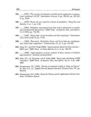 418 Bibliography
195. __----[1975],"The concept of a linguistic variable and its application to approx-
imate reasoning I, 11, 111," Information Sciences, 8, pp. 199-251, pp. 301-357;
9, pp. 43-80.
196. ---__-[1978], "Fuzzy sets as a basis for a theory of possibility," Fuzzy Sets and
Systems, 1,no. 1,pp. 3-28.
197. -----_[1985], "Syllogistic reasoning in fuzzy logic and its application to usuality
and reasoning with dispositions," IEEE Trans. on Systems, Man, and Cybern.,
15, 6 (1985), pp. 754-763.
198. ------ [1994], "Fuzzy logic, neural networks and soft computing," Communica-
tions of the ACM, 37, pp. 77-84.
199. ----_-[1995], "Discussion: Probability theory and fuzzy logic are complemen-
tary rather than competitive," Technometrics, 37, no. 3, pp. 271-276.
200. Zeng, X.J., and M.G. Singh [1994],"Approximation theory for fuzzy systems-
SISO case," IEEE Trans. on Fuzzy Systems, 2, no. 2, pp. 162-176.
201. ------ [1995], "Approximation accuracy analysis of fuzzy systems as function
approximators," personal communication.
202. Zhao, Z.Y., M. Tomizuka, and S. Isaka [1993], "Fuzzy gain scheduling of PID
controllers," IEEE Rans. on Systems, Man, and Cybern., 23, no. 5, pp. 1392-
1398.
203. Zimmermann, H.J. [1978], "Results of empirical studies in fuzzy set theory,"
In: Klir, G.J., ed., Applied General Systems Research, Plenum Press, NY, pp.
303-312.
204. Zimmermann, H.J. [1991],Fuzzy Set Theory and Its Applications, Kluwer Aca-
demic Publishers, Boston.
 